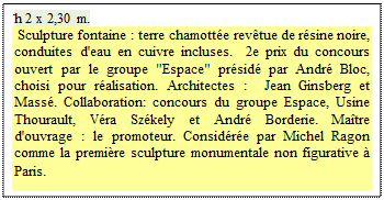 Zone de Texte: h 2 x 2,30 m. 
 Sculpture fontaine : terre chamott�e rev�tue de r�sine noire, conduites d'eau en cuivre incluses.  2e prix du concours ouvert par le groupe "Espace" pr�sid� par Andr� Bloc, choisi pour r�alisation. Architectes :  Jean Ginsberg et Mass�. Collaboration: concours du groupe Espace, Usine Thourault, V�ra Sz�kely et Andr� Borderie. Ma�tre d'ouvrage : le promoteur. Consid�r�e par Michel Ragon comme la premi�re sculpture monumentale non figurative � Paris.
