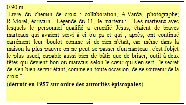 Zone de Texte: 0,90 m.  
 Livre du chemin de croix : collaboration, A.Varda, photographe; R.Morel, &eacute;crivain.  L&eacute;gende du 11, le marteau :  "Les marteaux avec lesquels le personnel qualifi&eacute; a crucifi&eacute; J&eacute;sus, &eacute;taient de braves marteaux qui avaient servi &agrave; ci ou &ccedil;a et qui , apr&egrave;s, ont continu&eacute; carr&eacute;ment leur boulot comme si de rien n'&eacute;tait, car m&ecirc;me dans la maison la plus pauvre on ne peut se passer d'un marteau : c'est l'objet le plus usuel, capable aussi bien de b&acirc;tir que de briser, outil &agrave; deux t&ecirc;tes qui devient bon ou mauvais selon le cœur qui s'en sert - le secret de s'en bien servir &eacute;tant, comme en toute occasion, de se souvenir de la croix." 
(d&eacute;truit en 1957 sur ordre des autorit&eacute;s &eacute;piscopales)
