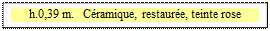 Zone de Texte: h.0,39 m.   C&eacute;ramique, restaur&eacute;e, teinte rose

