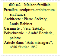 Zone de Texte: 600 m2.  Maison familiale.
Premi�re sculpture-architecture en France. 
Architecte : Pierre Sz�kely, Louis Babinet 
C�ramiste : Vera Sz�kely, 
Polychromie : Andr� Borderie, peintre  
Article dans "Arts m�nagers", n�86 f�vrier 1957 




