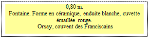 Zone de Texte: 0,80 m. 
Fontaine. Forme en c�ramique, enduite blanche, cuvette �maill�e rouge.  
 Orsay, couvent des Franciscains

