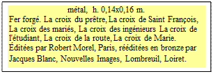 Zone de Texte: m�tal,  h. 0,14x0,16 m.
Fer forg�. La croix du pr�tre, La croix de Saint Fran�ois, La croix des mari�s, La croix des ing�nieurs La croix de l'�tudiant, La croix de la route, La croix de Marie. 
�dit�es par Robert Morel, Paris, r��dit�es en bronze par Jacques Blanc, Nouvelles Images, Lombreuil, Loiret.  
