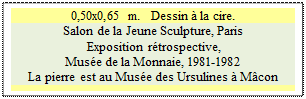 Zone de Texte: 0,50x0,65 m.   Dessin � la cire.
Salon de la Jeune Sculpture, Paris 
 Exposition r�trospective, 
Mus�e de la Monnaie, 1981-1982 
La pierre est au Mus�e des Ursulines � M�con


