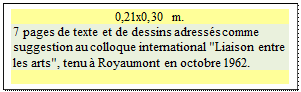 Zone de Texte: 0,21x0,30 m.
7 pages de texte et de dessins adress�s comme suggestion au colloque international "Liaison entre les arts", tenu � Royaumont en octobre 1962.

