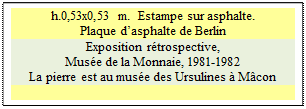Zone de Texte: h.0,53x0,53 m.  Estampe sur asphalte.
Plaque d�asphalte de Berlin
Exposition r�trospective, 
Mus�e de la Monnaie, 1981-1982 
La pierre est au mus�e des Ursulines � M�con


