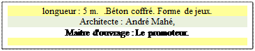 Zone de Texte: longueur : 5 m.  .B�ton coffr�. Forme de jeux.
Architecte : Andr� Mah�, 
Maitre d'ouvrage : Le promoteur. 

