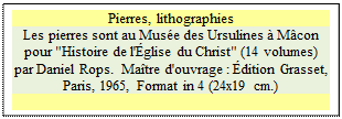 Zone de Texte: Pierres, lithographies
Les pierres sont au Mus�e des Ursulines � M�con
pour "Histoire de l'�glise du Christ" (14 volumes) par Daniel Rops.  Ma�tre d'ouvrage : �dition Grasset, Paris, 1965, Format in 4 (24x19 cm.)

