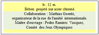 Zone de Texte: h : 12 m.     
 B�ton  projet� sur acier chrom�.
Collaboration : Mathias Goeritz, 
organisateur de la rue de l'amiti� internationale.
Ma�tre d'ouvrage : Pedro Ramirez Vasquez, 
Comit� des Jeux Olympiques

