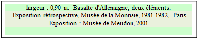 Zone de Texte: largeur : 0,90 m.  Basalte d'Allemagne, deux �l�ments.
 Exposition r�trospective, Mus�e de la Monnaie, 1981-1982, Paris 
Exposition : Mus�e de Meudon, 2001


