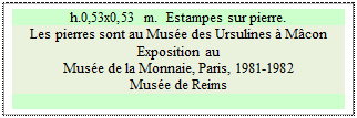 Zone de Texte: h.0,53x0,53 m.  Estampes sur pierre.
Les pierres sont au Mus&eacute;e des Ursulines &agrave; M&acirc;con
Exposition au 
Mus&eacute;e de la Monnaie, Paris, 1981-1982 
Mus&eacute;e de Reims

