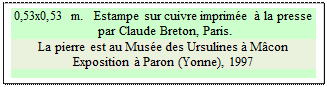 Zone de Texte: 0,53x0,53 m.   Estampe sur cuivre imprim�e � la presse
 par Claude Breton, Paris.
La pierre est au Mus�e des Ursulines � M�con
Exposition � Paron (Yonne), 1997

