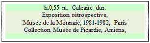 Zone de Texte: h.0,55 m.  Calcaire dur.
Exposition r&eacute;trospective, 
Mus&eacute;e de la Monnaie, 1981-1982, Paris  
Collection Mus&eacute;e de Picardie, Amiens, 


