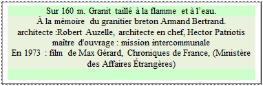 Zone de Texte: Sur 160 m. Granit taill� � la flamme et � l�eau.  
� la m�moire du granitier breton Armand Bertrand.
architecte :Robert Auzelle, architecte en chef, Hector Patriotis ma�tre d'ouvrage : mission intercommunale 
En 1973 : film de Max G�rard, Chroniques de France, (Minist�re des Affaires �trang�res)

