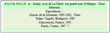 Zone de Texte: h.0,47x0,50x0,30 m.  Granit rose de La Clart� sur granit noir d'Afrique.  Deux �l�ments.
Expositions : , 
Mus�e de la Monnaie, 1981-1982, Paris  
 Palais Vigad�, Budapest, 1983   
Marcoussis, France, 1991 
Paron, Yonne, 1997 ?

