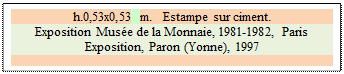 Zone de Texte: h.0,53x0,53 m.   Estampe sur ciment.
Exposition Mus�e de la Monnaie, 1981-1982, Paris  
Exposition, Paron (Yonne), 1997

