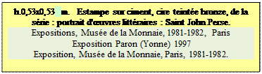 Zone de Texte: h.0,53x0,53 m.   Estampe sur ciment, cire teint�e bronze, de la s�rie : portrait d'�uvres litt�raires : Saint John Perse.
Expositions, Mus�e de la Monnaie, 1981-1982, Paris 
 Exposition Paron (Yonne) 1997
Exposition, Mus�e de la Monnaie, Paris, 1981-1982.


