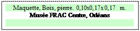 Zone de Texte: Maquette, Bois, pierre. 0,10x0,17x0,17 m.
Mus�e FRAC Centre, Orl�ans

