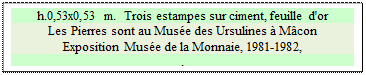 Zone de Texte: h.0,53x0,53 m.  Trois estampes sur ciment, feuille d'or
Les Pierres sont au Mus&eacute;e des Ursulines &agrave; M&acirc;con
Exposition Mus&eacute;e de la Monnaie, 1981-1982, 
.

