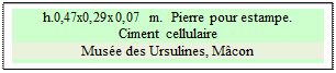 Zone de Texte: h.0,47x0,29x0,07 m.  Pierre pour estampe.
Ciment cellulaire
Mus�e des Ursulines, M�con

