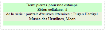 Zone de Texte: Deux pierres pour une estampe.
B�ton cellulaire, � 
de la s�rie : portrait d'�uvres litt�raires ; Eugen Herrigel.
Mus�e des Ursulines, Mcon


