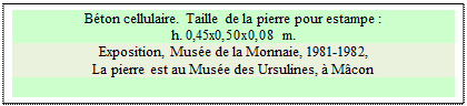 Zone de Texte: B�ton cellulaire. Taille de la pierre pour estampe :
h. 0,45x0,50x0,08 m.
Exposition, Mus�e de la Monnaie, 1981-1982, 
La pierre est au Mus�e des Ursulines, � M�con

