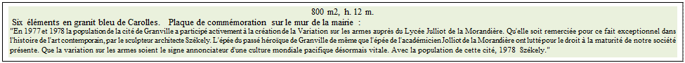 Zone de Texte: 800 m2, h. 12 m. 
 Six �l�ments en granit bleu de Carolles.   Plaque de comm�moration sur le mur de la mairie :
"En 1977 et 1978 la population de la cit� de Granville a particip� activement � la cr�ation de la Variation sur les armes aupr�s du Lyc�e Julliot de la Morandi�re. Qu'elle soit remerci�e pour ce fait exceptionnel dans l'histoire de l'art contemporain, par le sculpteur architecte Sz�kely. L'�p�e du pass� h�ro�que de Granville de m�me que l'�p�e de l'acad�micien Jolliot de la Morandi�re ont lutt� pour le droit � la maturit� de notre soci�t� pr�sente. Que la variation sur les armes soient le signe annonciateur d'une culture mondiale pacifique d�sormais vitale. Avec la population de cette cit�, 1978  Sz�kely." 
