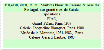 Zone de Texte: h.0,41x0,30x0,19 m.  Marbres blanc de Carrare & rose du Portugal, sur granit noir de Su�de. 
Expositions :
FIAC, 
Grand Palais, Paris 1979 
Galerie Jacqueline Blanquet, Paris 1980 
Mu�e de la Monnaie, 1981-1982, Paris 
Galerie G�rard Laubie, 1983

