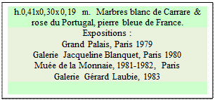 Zone de Texte: h.0,41x0,30x0,19 m.  Marbres blanc de Carrare & rose du Portugal, pierre bleue de France. 
Expositions :
Grand Palais, Paris 1979 
Galerie Jacqueline Blanquet, Paris 1980 
Mu�e de la Monnaie, 1981-1982, Paris 
Galerie G�rard Laubie, 1983

