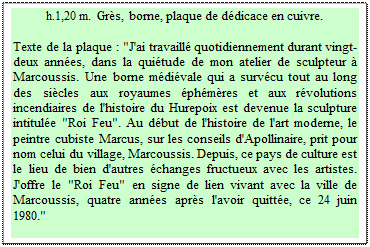 Zone de Texte: h.1,20 m.  Gr�s, borne, plaque de d�dicace en cuivre. 

Texte de la plaque : "J'ai travaill� quotidiennement durant vingt-deux ann�es, dans la qui�tude de mon atelier de sculpteur � Marcoussis. Une borne m�di�vale qui a surv�cu tout au long des si�cles aux royaumes �ph�m�res et aux r�volutions incendiaires de l'histoire du Hurepoix est devenue la sculpture intitul�e "Roi Feu". Au d�but de l'histoire de l'art moderne, le peintre cubiste Marcus, sur les conseils d'Apollinaire, prit pour nom celui du village, Marcoussis. Depuis, ce pays de culture est le lieu de bien d'autres �changes fructueux avec les artistes.  J'offre le "Roi Feu" en signe de lien vivant avec la ville de Marcoussis, quatre ann�es apr�s l'avoir quitt�e, ce 24 juin 1980."
