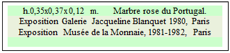 Zone de Texte: h.0,35x0,37x0,12 m.      Marbre rose du Portugal. 
Exposition Galerie Jacqueline Blanquet 1980, Paris  
Exposition  Mus�e de la Monnaie, 1981-1982, Paris  

