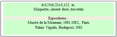 Zone de Texte: h.0,55x0,22x0,122 m. 
Maquette, ciment dor�, travertin

Expositions :
Mus�e de la Monnaie, 1981-1982, Paris 
 Palais Vigado, Budapest, 1983
