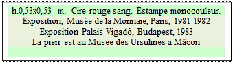 Zone de Texte: h.0,53x0,53 m.  Cire rouge sang.  Estampe monocouleur. 
Exposition, Mus&eacute;e de la Monnaie, Paris, 1981-1982
Exposition Palais Vigad&oacute;, Budapest, 1983
La pierr est au Mus&eacute;e des Ursulines &agrave; M&acirc;con

