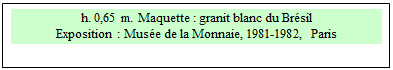 Zone de Texte: h. 0,65 m. Maquette : granit blanc du Br�sil
Exposition : Mus�e de la Monnaie, 1981-1982, Paris 

