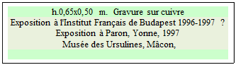 Zone de Texte: h.0,65x0,50 m.  Gravure sur cuivre 
Exposition � l'Institut Fran�ais de Budapest 1996-1997 ? Exposition � Paron, Yonne, 1997 
 Mus�e des Ursulines, M�con,

