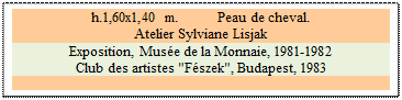 Zone de Texte: h.1,60x1,40 m. 	 Peau de cheval. 
Atelier Sylviane Lisjak 
Exposition, Mus�e de la Monnaie, 1981-1982
Club des artistes "F�szek", Budapest, 1983 

