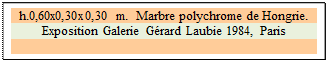 Zone de Texte: h.0,60x0,30x0,30 m.  Marbre polychrome de Hongrie.
Exposition Galerie G&eacute;rard Laubie 1984, Paris

