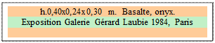 Zone de Texte: h.0,40x0,24x0,30 m.  Basalte, onyx. 
Exposition Galerie G�rard Laubie 1984, Paris

