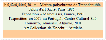 Zone de Texte: h.0,42x0,44x0,30 m.  Marbre polychrome de Transdanubie. 
Salon d'art Sacr&eacute;, Paris 1985 -  
Exposition - Marcoussis, France, 1991 
l'exposition en 2001 au Portugal : Centre Culturel Sa&ocirc; Lourenzo, Almansil, Algarve, 2001
Art Collection de Knecht – Autriche


