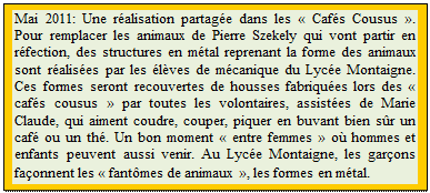 Zone de Texte: Mai 2011: Une r�alisation partag�e dans les � Caf�s Cousus �. Pour remplacer les animaux de Pierre Szekely qui vont partir en r�fection, des structures en m�tal reprenant la forme des animaux sont r�alis�es par les �l�ves de m�canique du Lyc�e Montaigne. Ces formes seront recouvertes de housses fabriqu�es lors des � caf�s cousus � par toutes les volontaires, assist�es de Marie Claude, qui aiment coudre, couper, piquer en buvant bien s�r un caf� ou un th�. Un bon moment � entre femmes � o� hommes et enfants peuvent aussi venir. Au Lyc�e Montaigne, les gar�ons fa�onnent les � fant�mes de animaux �, les formes en m�tal.