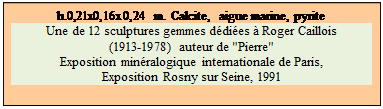 Zone de Texte: h.0,21x0,16x0,24 m. Calcite,  aigue marine, pyrite
Une de 12 sculptures gemmes d�di�es � Roger Caillois 
(1913-1978) auteur de "Pierre" 
Exposition min�ralogique internationale de Paris, 
Exposition Rosny sur Seine, 1991


