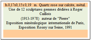 Zone de Texte: h.0,17x0,15x0,19 m. Quartz rose sur calcite, m�tal. 
Une de 12 sculptures gemmes d�di�es � Roger Caillois 
(1913-1978) auteur de "Pierre" 
Exposition min�ralogique internationale de Paris, 
Exposition Rosny sur Seine, 1991


