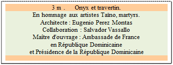 Zone de Texte: 3 m .      Onyx et travertin.
En hommage aux artistes Ta�no, martyrs.  
Architecte : Eugenio Perez Montas 
Collaboration : Salvador Vassallo 
Ma�tre d'ouvrage : Ambassade de France 
en R�publique Dominicaine 
et Pr�sidence de la R�publique Dominicaine


