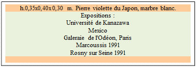 Zone de Texte: h.0,35x0,40x0,30 m. Pierre violette du Japon, marbre blanc. 
Expositions :
Universit� de Kanazawa   
Mexico 
Galeraie de l'Od�on, Paris 
Marcoussis 1991 
Rosny sur Seine 1991

