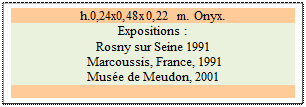 Zone de Texte: h.0,24x0,48x0,22 m. Onyx. 
Expositions : 
Rosny sur Seine 1991 
 Marcoussis, France, 1991 
Mus�e de Meudon, 2001

