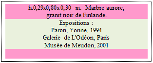 Zone de Texte: h.0,29x0,80x0,30 m.  Marbre aurore,
granit noir de Finlande.
Expositions : 
Paron, Yonne, 1994
Galerie de L'Od�on, Paris
Mus�e de Meudon, 2001

