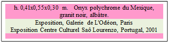 Zone de Texte: h. 0,41x0,55x0,30 m.   Onyx polychrome du Mexique, 
granit noir, alb�tre. 
Exposition, Galerie de L'Od�on, Paris 
Exposition Centre Culturel Sa� Lourenzo, Portugal, 2001

